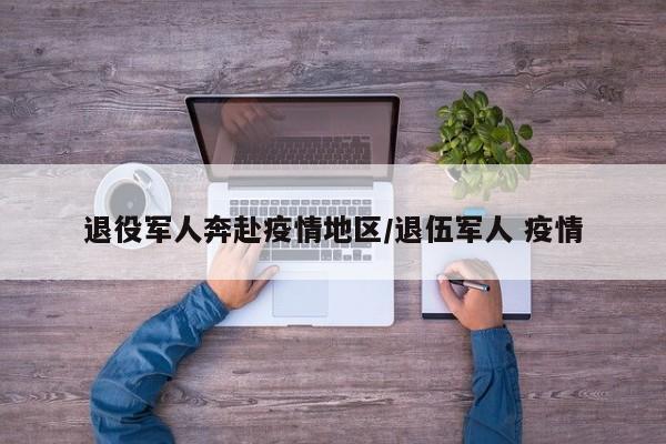 退役军人奔赴疫情地区/退伍军人 疫情