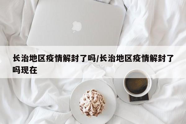 长治地区疫情解封了吗/长治地区疫情解封了吗现在