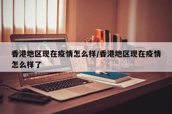 香港地区现在疫情怎么样/香港地区现在疫情怎么样了