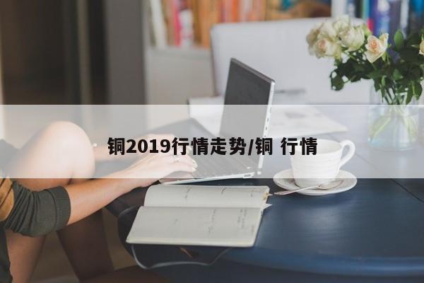 铜2019行情走势/铜 行情