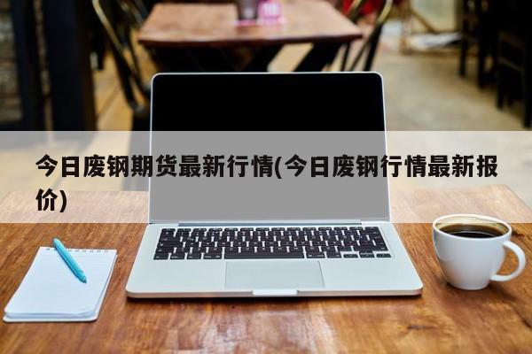 今日废钢期货最新行情(今日废钢行情最新报价)