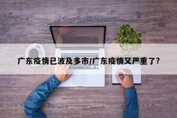 广东疫情已波及多市/广东疫情又严重了?