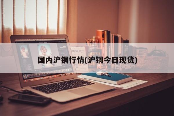 国内沪铜行情(沪铜今日现货)