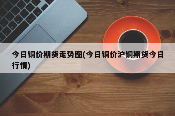 今日铜价期货走势图(今日铜价沪铜期货今日行情)