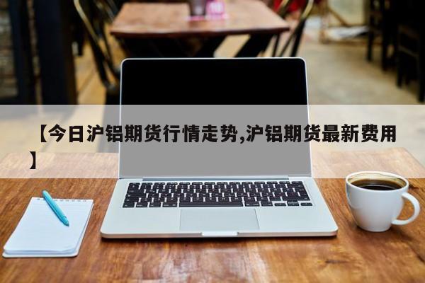 【今日沪铝期货行情走势,沪铝期货最新费用】