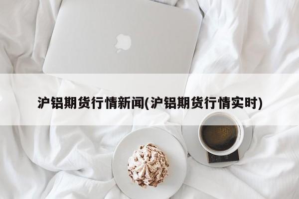 沪铝期货行情新闻(沪铝期货行情实时)
