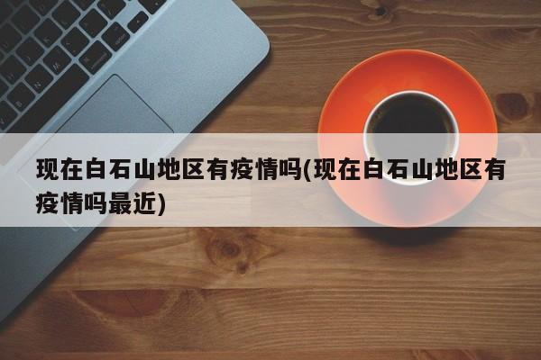 现在白石山地区有疫情吗(现在白石山地区有疫情吗最近)